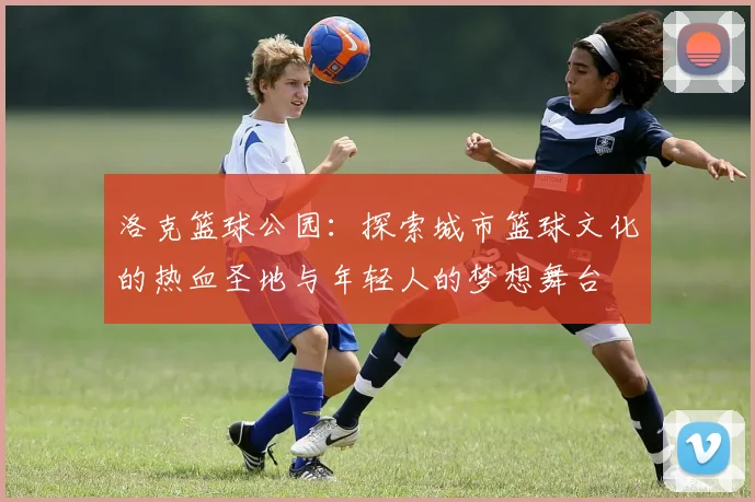 洛克篮球公园：探索城市篮球文化的热血圣地与年轻人的梦想舞台