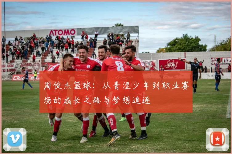 周俊杰篮球：从青涩少年到职业赛场的成长之路与梦想追逐