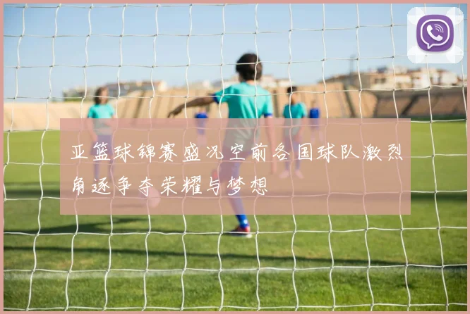 亚篮球锦赛盛况空前各国球队激烈角逐争夺荣耀与梦想
