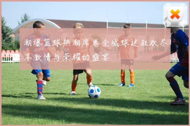 潮爆篮球热潮席卷全城球迷狂欢尽享激情与荣耀的盛宴