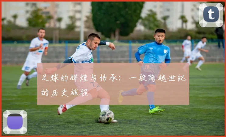 足球的辉煌与传承：一段跨越世纪的历史旅程
