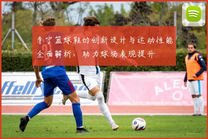李宁篮球鞋的创新设计与运动性能全面解析，助力球场表现提升