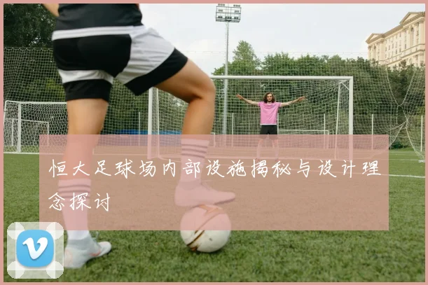 恒大足球场内部设施揭秘与设计理念探讨