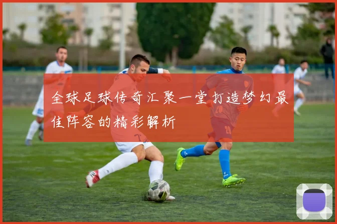 全球足球传奇汇聚一堂打造梦幻最佳阵容的精彩解析