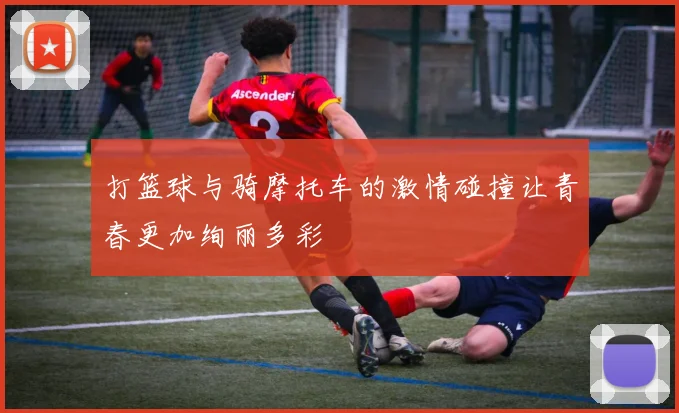 打篮球与骑摩托车的激情碰撞让青春更加绚丽多彩